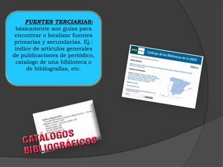 FUENTES TERCIARIAS: 
básicamente son guías para 
encontrar o localizar fuentes 
primarias y secundarias. Ej.: 
índice de artículos generales 
de publicaciones de periódico, 
catalogo de una biblioteca o 
de bibliografías, etc. 
 