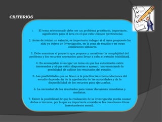 CRITERIOS 
1. El tema seleccionado debe ser un problema prioritario, importante, 
significativo para el área en el que está ubicado (pertinencia). 
2. Antes de iniciar un estudio, es importante indagar si el tema propuesto ha 
sido ya objeto de Investigación, en la zona de estudio o en otras 
condiciones similares. 
3. Debe examinar el proyecto que propone y considerar la complejidad del 
problema y los recursos necesarios para llevar a cabo el estudio (viabilidad). 
4. Es aconsejable investigar un tema en que las autoridades estén 
interesadas y al que están dispuestas a apoyar; incrementando la 
posibilidad de aplicar los resultados del estudio. 
5. Las posibilidades que se lleven a la práctica las recomendaciones del 
estudio dependerán de la aprobación de las autoridades y de la 
disponibilidad de los recursos para ejecutarlas. 
6. La necesidad de los resultados para tomar decisiones inmediatas y 
mediatas. 
7. Existe la posibilidad de que la realización de la investigación pueda causar 
daños a terceros, por lo que es importante considerar las cuestiones éticas 
(asentamiento moral). 
 