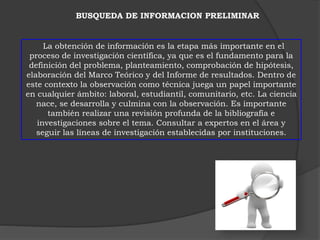 BUSQUEDA DE INFORMACION PRELIMINAR 
La obtención de información es la etapa más importante en el 
proceso de investigación científica, ya que es el fundamento para la 
definición del problema, planteamiento, comprobación de hipótesis, 
elaboración del Marco Teórico y del Informe de resultados. Dentro de 
este contexto la observación como técnica juega un papel importante 
en cualquier ámbito: laboral, estudiantil, comunitario, etc. La ciencia 
nace, se desarrolla y culmina con la observación. Es importante 
también realizar una revisión profunda de la bibliografía e 
investigaciones sobre el tema. Consultar a expertos en el área y 
seguir las líneas de investigación establecidas por instituciones. 
 