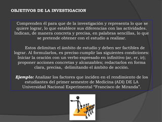 OBJETIVOS DE LA INVESTIGACION 
Comprenden él para que de la investigación y representa lo que se 
quiere lograr, lo que establece sus diferencias con las actividades. 
Indican, de manera concreta y precisa, en palabras sencillas, lo que 
se pretende obtener con el estudio a realizar. 
Estos delimitan el ámbito de estudio y deben ser factibles de 
lograr. Al formularlos, es preciso cumplir las siguientes condiciones: 
Iniciar la oración con un verbo expresado en infinitivo (ar, er, ir); 
proponer acciones concretas y alcanzables; redactarlos en forma 
clara, precisa, delimitando el ámbito de acción. 
Ejemplo: Analizar los factores que inciden en el rendimiento de los 
estudiantes del primer semestre de Medicina (ADI) DE LA 
Universidad Nacional Experimental “Francisco de Miranda”. 
 