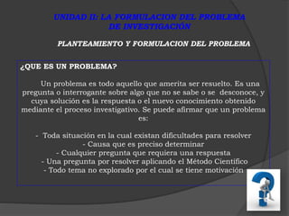 UNIDAD II: LA FORMULACION DEL PROBLEMA 
DE INVESTIGACIÓN 
PLANTEAMIENTO Y FORMULACION DEL PROBLEMA 
¿QUE ES UN PROBLEMA? 
Un problema es todo aquello que amerita ser resuelto. Es una 
pregunta o interrogante sobre algo que no se sabe o se desconoce, y 
cuya solución es la respuesta o el nuevo conocimiento obtenido 
mediante el proceso investigativo. Se puede afirmar que un problema 
es: 
- Toda situación en la cual existan dificultades para resolver 
- Causa que es preciso determinar 
- Cualquier pregunta que requiera una respuesta 
- Una pregunta por resolver aplicando el Método Científico 
- Todo tema no explorado por el cual se tiene motivación 
 
