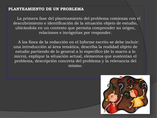PLANTEAMIENTO DE UN PROBLEMA 
La primera fase del planteamiento del problema comienza con el 
descubrimiento e identificación de la situación objeto de estudio, 
ubicándola en un contexto que permita comprender su origen, 
relaciones e incógnitas por responder. 
A los fines de la redacción en el Informe escrito se debe incluir: 
una introducción al área temática, describa la realidad objeto de 
estudio partiendo de lo general a lo especifico (de lo macro a lo 
micro), explique la situación actual, elementos que sustentan el 
problema, descripción concreta del problema y la relevancia del 
mismo. 
 