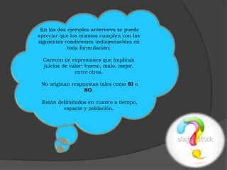 En los dos ejemplos anteriores se puede 
apreciar que los mismos cumplen con las 
siguientes condiciones indispensables en 
toda formulación: 
Carecen de expresiones que implican 
juicios de valor: bueno, malo, mejor, 
entre otros. 
No originan respuestas tales como SI o 
NO. 
Están delimitados en cuanto a tiempo, 
espacio y población. 
 