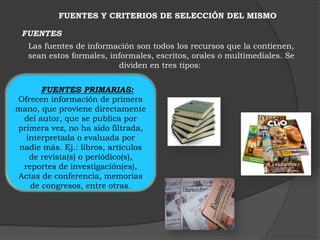 FUENTES Y CRITERIOS DE SELECCIÓN DEL MISMO 
FUENTES 
Las fuentes de información son todos los recursos que la contienen, 
sean estos formales, informales, escritos, orales o multimediales. Se 
dividen en tres tipos: 
FUENTES PRIMARIAS: 
Ofrecen información de primera 
mano, que proviene directamente 
del autor, que se publica por 
primera vez, no ha sido filtrada, 
interpretada o evaluada por 
nadie más. Ej.: libros, artículos 
de revista(s) o periódico(s), 
reportes de investigación(es), 
Actas de conferencia, memorias 
de congresos, entre otras. 
 