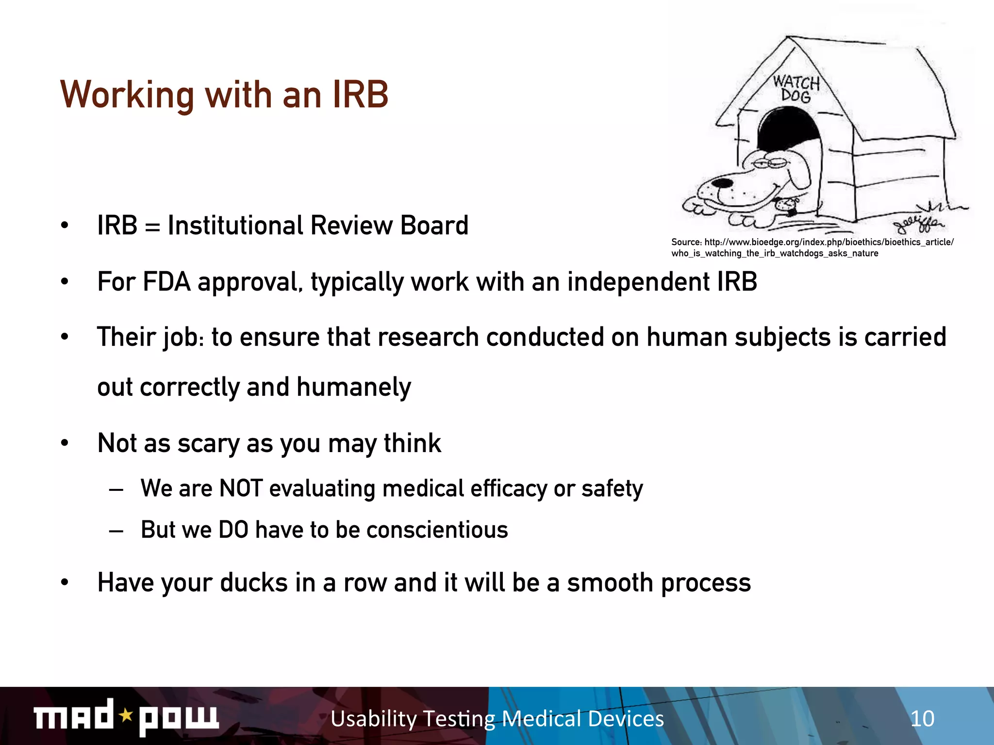 Working with an IRB


•  IRB = Institutional Review Board                                      Source: http://www.bioedge.org/index.php/bioethics/bioethics_article/
                                                                         who_is_watching_the_irb_watchdogs_asks_nature


•  For FDA approval, typically work with an independent IRB

•  Their job: to ensure that research conducted on human subjects is carried
   out correctly and humanely

•  Not as scary as you may think
    –  We are NOT evaluating medical efficacy or safety
    –  But we DO have to be conscientious

•  Have your ducks in a row and it will be a smooth process



                         Usability	
  Tes,ng	
  Medical	
  Devices	
                                                               10	
  
 