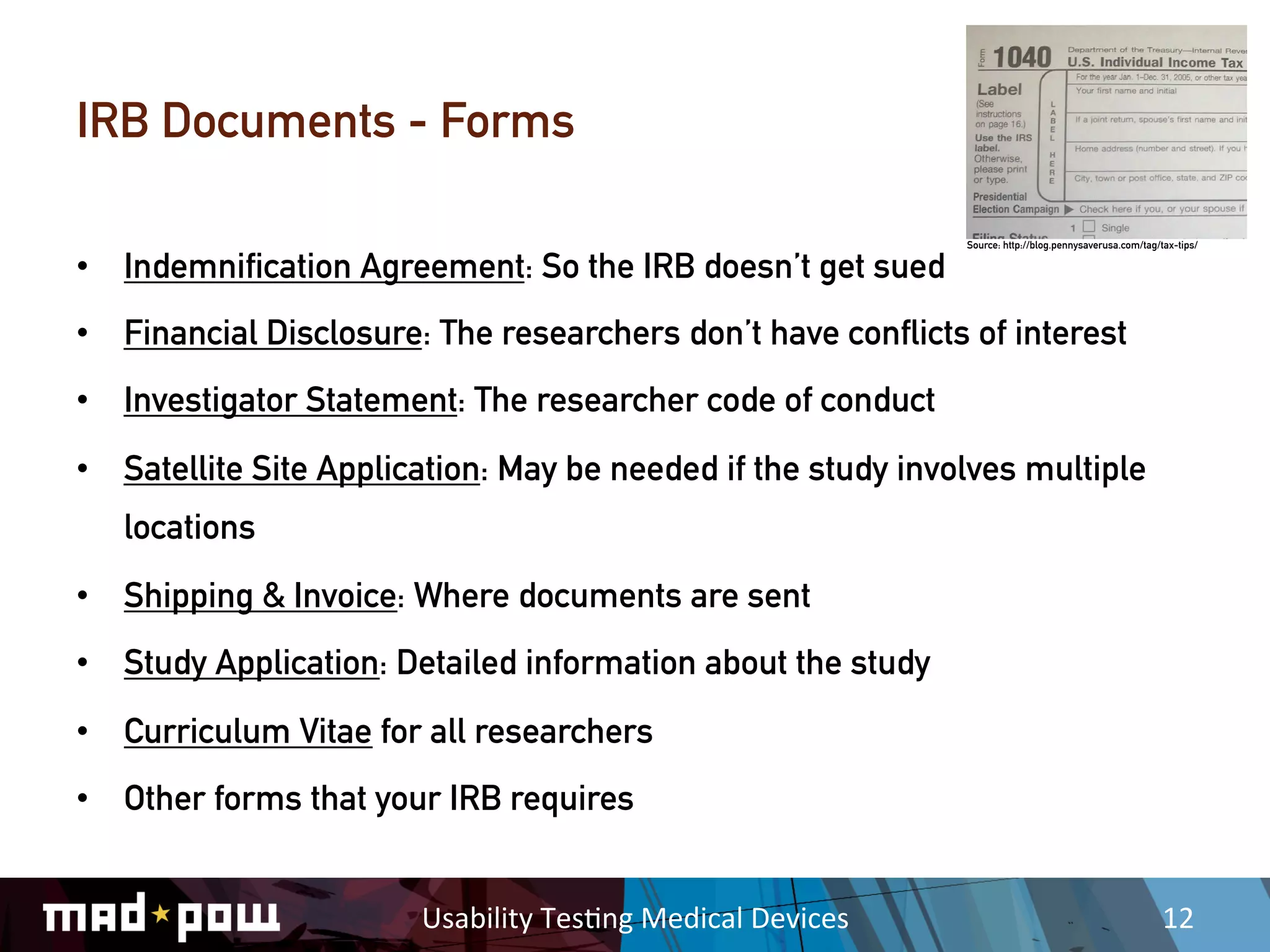 IRB Documents - Forms

                                                                        Source: http://blog.pennysaverusa.com/tag/tax-tips/

•  Indemnification Agreement: So the IRB doesn’t get sued
•  Financial Disclosure: The researchers don’t have conflicts of interest
•  Investigator Statement: The researcher code of conduct
•  Satellite Site Application: May be needed if the study involves multiple
   locations
•  Shipping & Invoice: Where documents are sent
•  Study Application: Detailed information about the study
•  Curriculum Vitae for all researchers
•  Other forms that your IRB requires


                        Usability	
  Tes,ng	
  Medical	
  Devices	
                                                12	
  
 