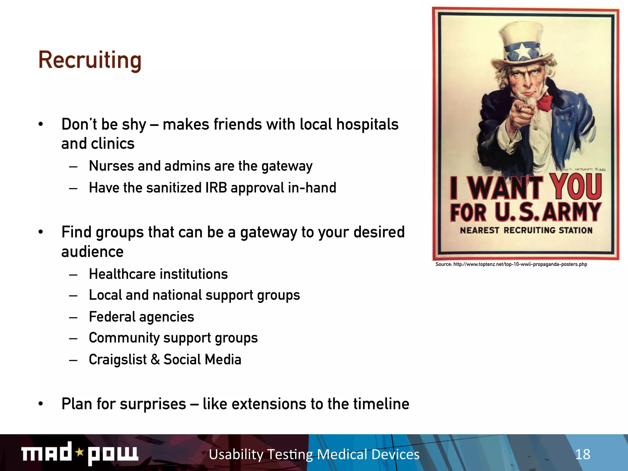 Recruiting

•  Don’t be shy – makes friends with local hospitals
   and clinics
    –  Nurses and admins are the gateway
    –  Have the sanitized IRB approval in-hand


•  Find groups that can be a gateway to your desired
   audience
                                                                           Source: http://www.toptenz.net/top-10-wwii-propaganda-posters.php

    –    Healthcare institutions
    –    Local and national support groups
    –    Federal agencies
    –    Community support groups
    –    Craigslist & Social Media


•  Plan for surprises – like extensions to the timeline


                           Usability	
  Tes,ng	
  Medical	
  Devices	
                                                                18	
  
 