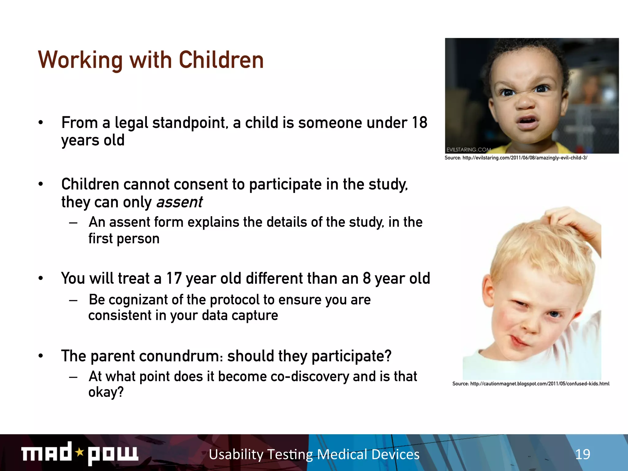 Working with Children

•  From a legal standpoint, a child is someone under 18
   years old
                                                                           Source: http://evilstaring.com/2011/06/08/amazingly-evil-child-3/




•  Children cannot consent to participate in the study,
   they can only assent
    –  An assent form explains the details of the study, in the
       first person

•  You will treat a 17 year old different than an 8 year old
    –  Be cognizant of the protocol to ensure you are
       consistent in your data capture

•  The parent conundrum: should they participate?
    –  At what point does it become co-discovery and is that                  Source: http://cautionmagnet.blogspot.com/2011/05/confused-kids.html

       okay?



                           Usability	
  Tes,ng	
  Medical	
  Devices	
                                                                19	
  
 