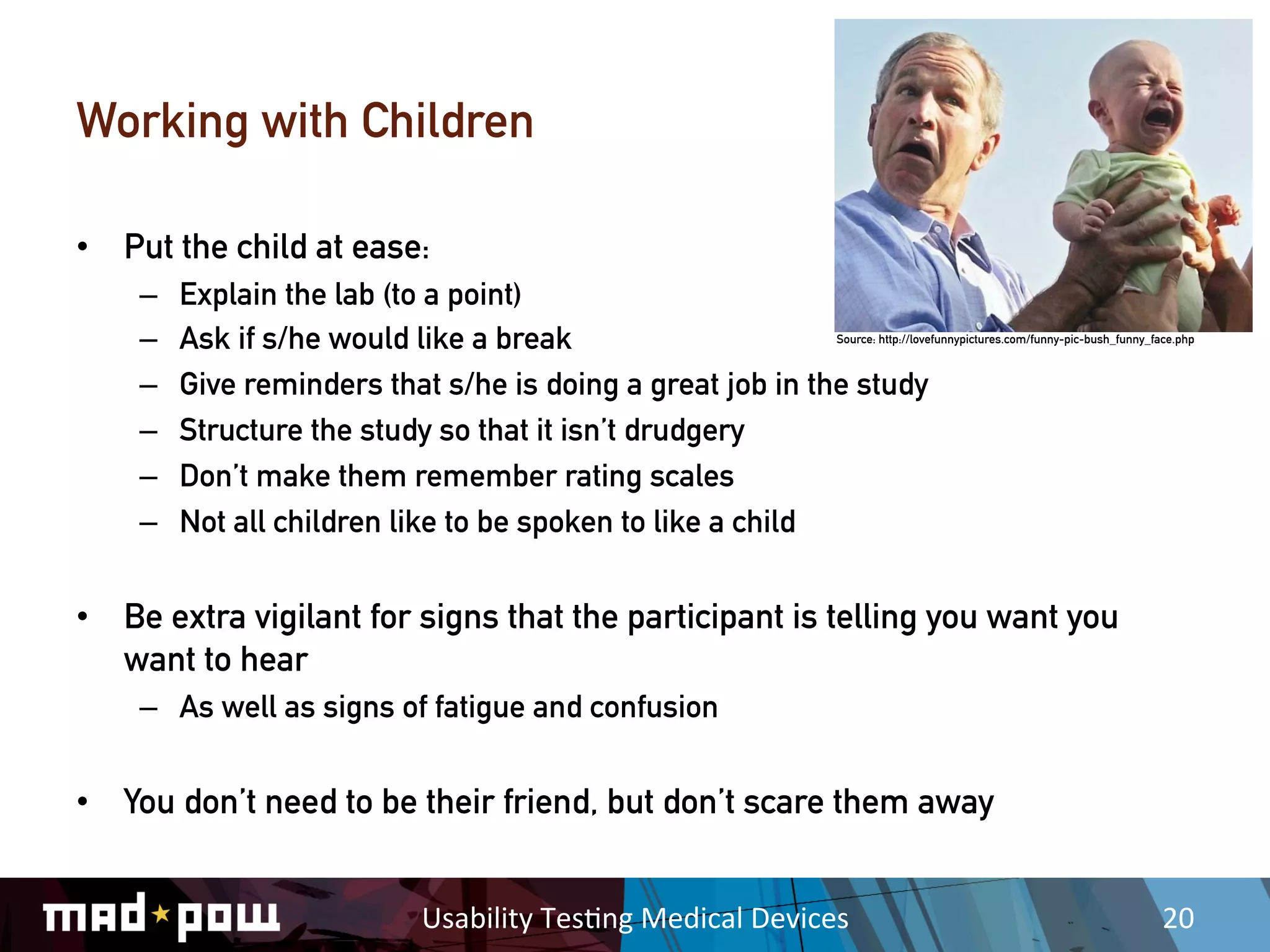 Working with Children

•  Put the child at ease:
    –    Explain the lab (to a point)
    –    Ask if s/he would like a break                              Source: http://lovefunnypictures.com/funny-pic-bush_funny_face.php



    –    Give reminders that s/he is doing a great job in the study
    –    Structure the study so that it isn’t drudgery
    –    Don’t make them remember rating scales
    –    Not all children like to be spoken to like a child


•  Be extra vigilant for signs that the participant is telling you want you
   want to hear
    –  As well as signs of fatigue and confusion


•  You don’t need to be their friend, but don’t scare them away


                           Usability	
  Tes,ng	
  Medical	
  Devices	
                                                           20	
  
 