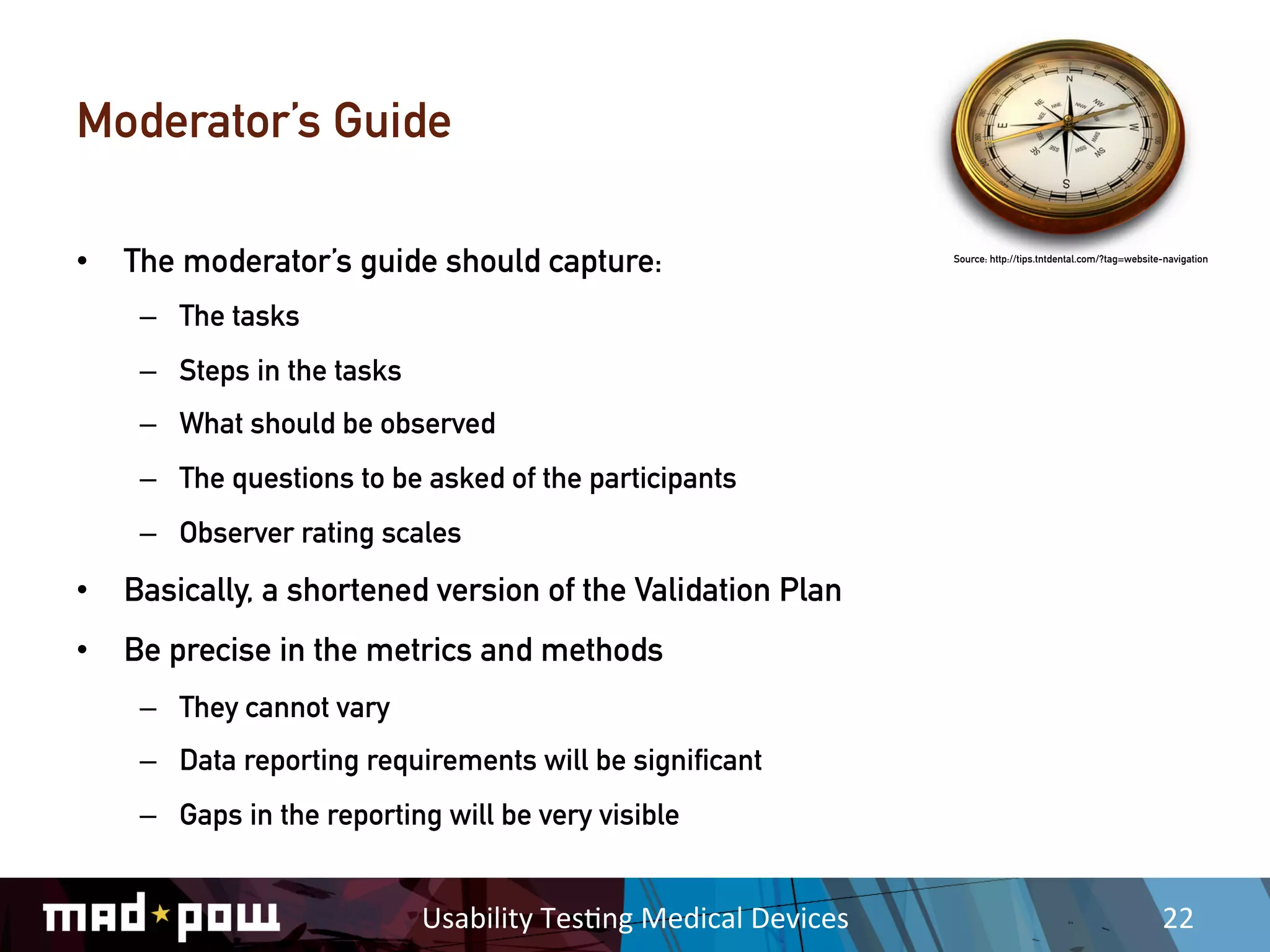 Moderator’s Guide

•  The moderator’s guide should capture:                                    Source: http://tips.tntdental.com/?tag=website-navigation




    –  The tasks
    –  Steps in the tasks
    –  What should be observed
    –  The questions to be asked of the participants
    –  Observer rating scales
•  Basically, a shortened version of the Validation Plan
•  Be precise in the metrics and methods
    –  They cannot vary
    –  Data reporting requirements will be significant
    –  Gaps in the reporting will be very visible


                            Usability	
  Tes,ng	
  Medical	
  Devices	
                                                   22	
  
 