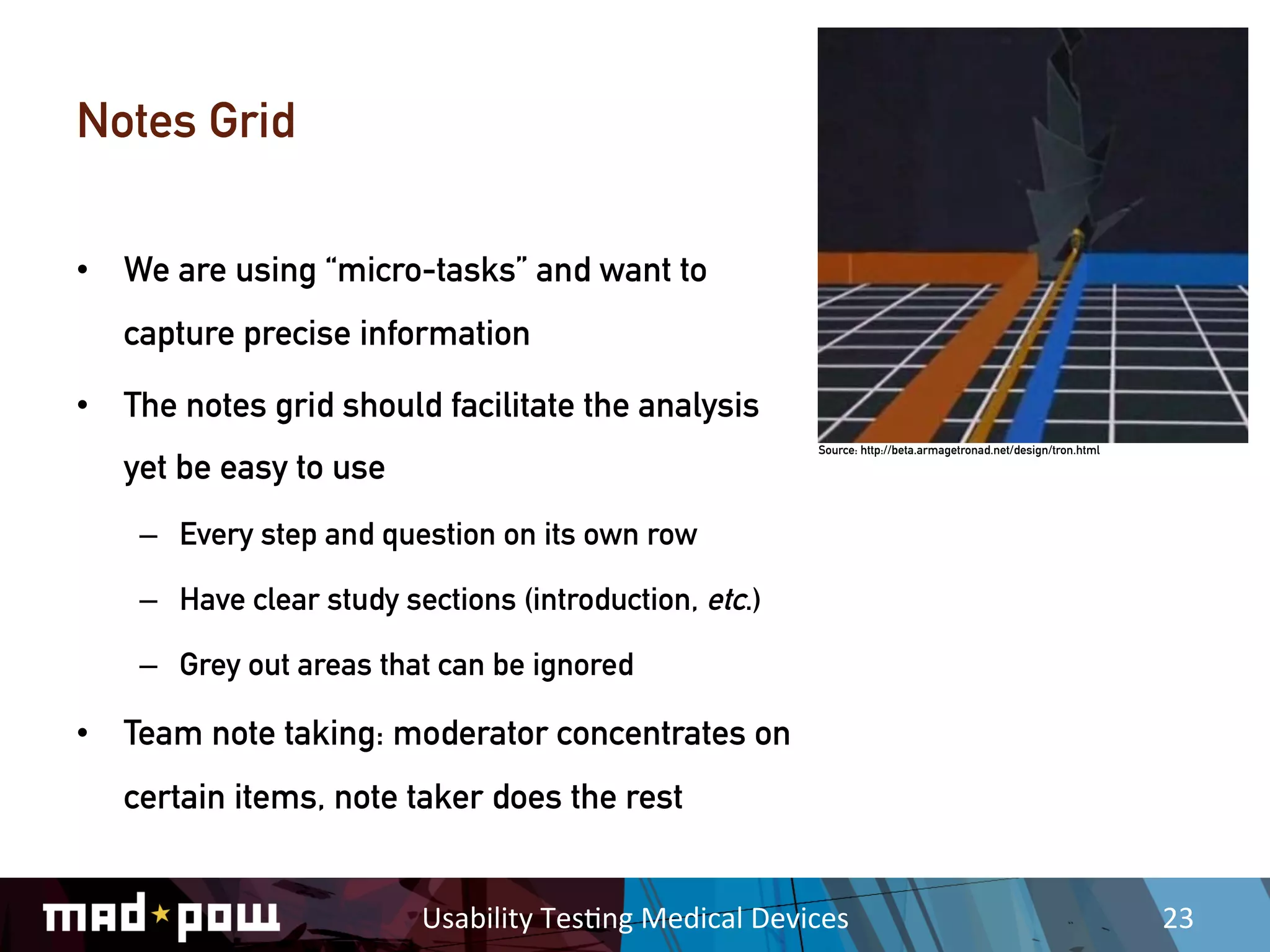 Notes Grid

•  We are using “micro-tasks” and want to
   capture precise information

•  The notes grid should facilitate the analysis
                                                                   Source: http://beta.armagetronad.net/design/tron.html

   yet be easy to use
    –  Every step and question on its own row

    –  Have clear study sections (introduction, etc.)

    –  Grey out areas that can be ignored

•  Team note taking: moderator concentrates on
   certain items, note taker does the rest


                          Usability	
  Tes,ng	
  Medical	
  Devices	
                                                      23	
  
 