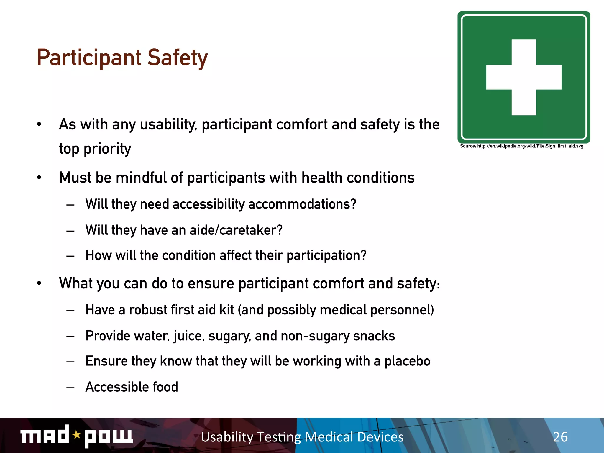 Participant Safety

•  As with any usability, participant comfort and safety is the
   top priority                                                            Source: http://en.wikipedia.org/wiki/File:Sign_first_aid.svg




•  Must be mindful of participants with health conditions
    –  Will they need accessibility accommodations?
    –  Will they have an aide/caretaker?
    –  How will the condition affect their participation?

•  What you can do to ensure participant comfort and safety:
    –  Have a robust first aid kit (and possibly medical personnel)
    –  Provide water, juice, sugary, and non-sugary snacks
    –  Ensure they know that they will be working with a placebo
    –  Accessible food


                           Usability	
  Tes,ng	
  Medical	
  Devices	
                                                  26	
  
 