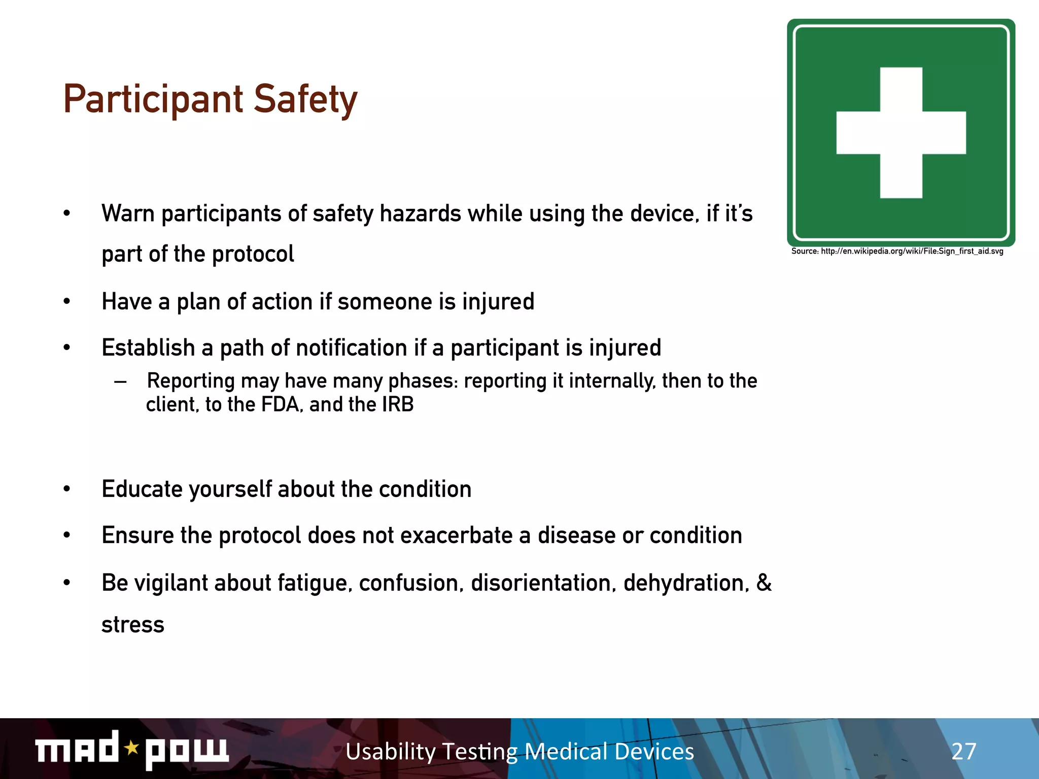 Participant Safety

•    Warn participants of safety hazards while using the device, if it’s
     part of the protocol                                                       Source: http://en.wikipedia.org/wiki/File:Sign_first_aid.svg




•    Have a plan of action if someone is injured
•    Establish a path of notification if a participant is injured
      –  Reporting may have many phases: reporting it internally, then to the
         client, to the FDA, and the IRB


•    Educate yourself about the condition
•    Ensure the protocol does not exacerbate a disease or condition
•    Be vigilant about fatigue, confusion, disorientation, dehydration, &
     stress




                               Usability	
  Tes,ng	
  Medical	
  Devices	
                                                   27	
  
 