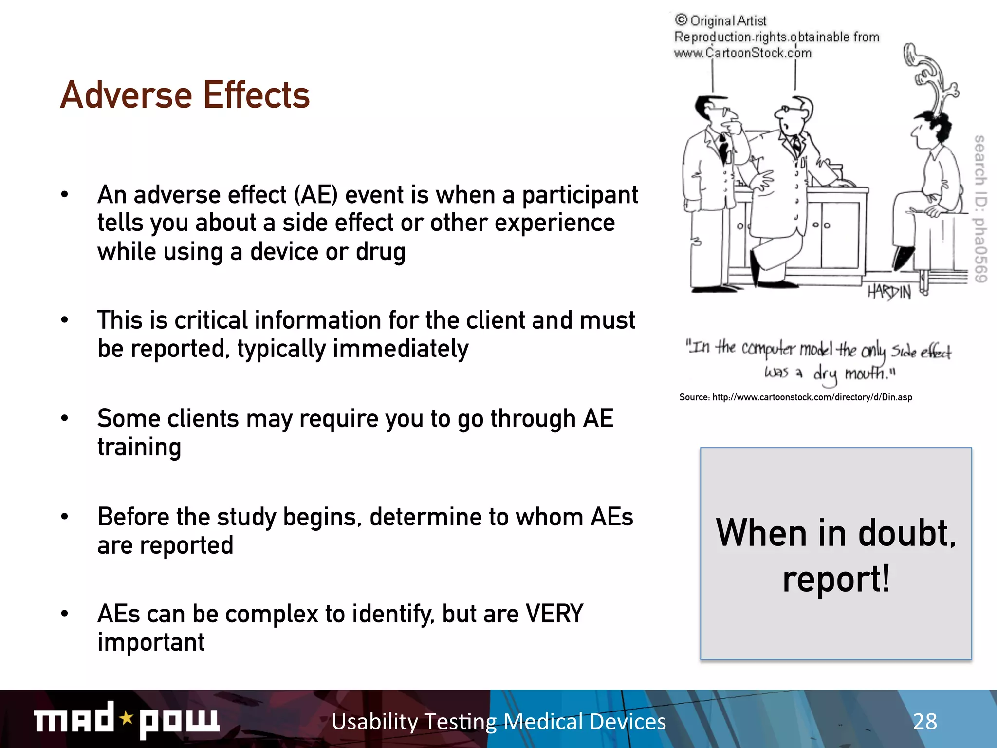 Adverse Effects

•  An adverse effect (AE) event is when a participant
   tells you about a side effect or other experience
   while using a device or drug

•  This is critical information for the client and must
   be reported, typically immediately
                                                                         Source: http://www.cartoonstock.com/directory/d/Din.asp

•  Some clients may require you to go through AE
   training

•  Before the study begins, determine to whom AEs
   are reported                                                                  When in doubt,
                                                                                    report!
•  AEs can be complex to identify, but are VERY
   important

                         Usability	
  Tes,ng	
  Medical	
  Devices	
                                                               28	
  
 