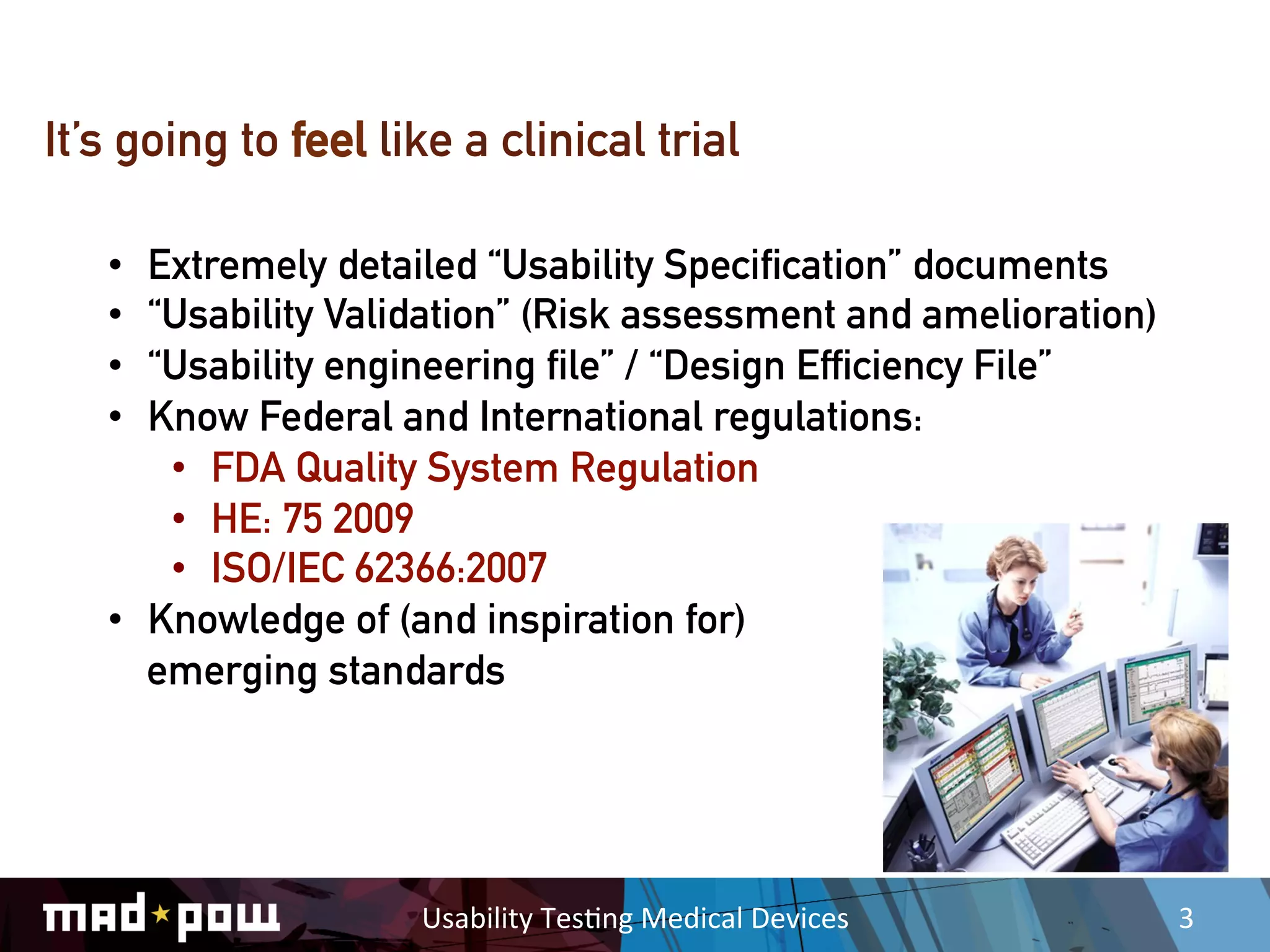 It’s going to feel like a clinical trial

   •  Extremely detailed “Usability Specification” documents
   •  “Usability Validation” (Risk assessment and amelioration)
   •  “Usability engineering file” / “Design Efficiency File”
   •  Know Federal and International regulations:
       •  FDA Quality System Regulation
       •  HE: 75 2009
       •  ISO/IEC 62366:2007
   •  Knowledge of (and inspiration for)
      emerging standards




                     Usability	
  Tes,ng	
  Medical	
  Devices	
     3	
  
 