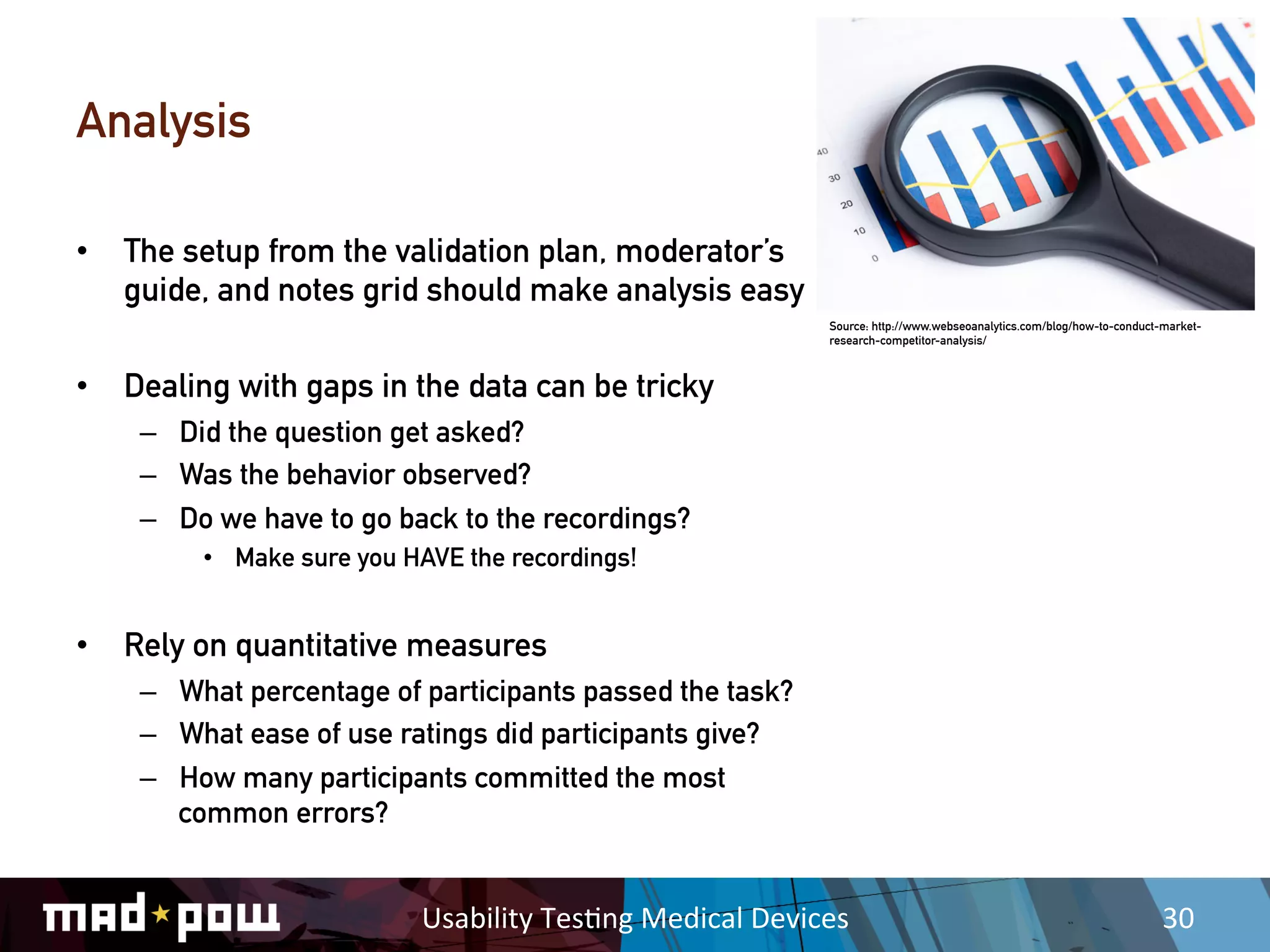 Analysis

•  The setup from the validation plan, moderator’s
   guide, and notes grid should make analysis easy
                                                                     Source: http://www.webseoanalytics.com/blog/how-to-conduct-market-
                                                                     research-competitor-analysis/



•  Dealing with gaps in the data can be tricky
    –  Did the question get asked?
    –  Was the behavior observed?
    –  Do we have to go back to the recordings?
         •  Make sure you HAVE the recordings!


•  Rely on quantitative measures
    –  What percentage of participants passed the task?
    –  What ease of use ratings did participants give?
    –  How many participants committed the most
       common errors?


                           Usability	
  Tes,ng	
  Medical	
  Devices	
                                                          30	
  
 