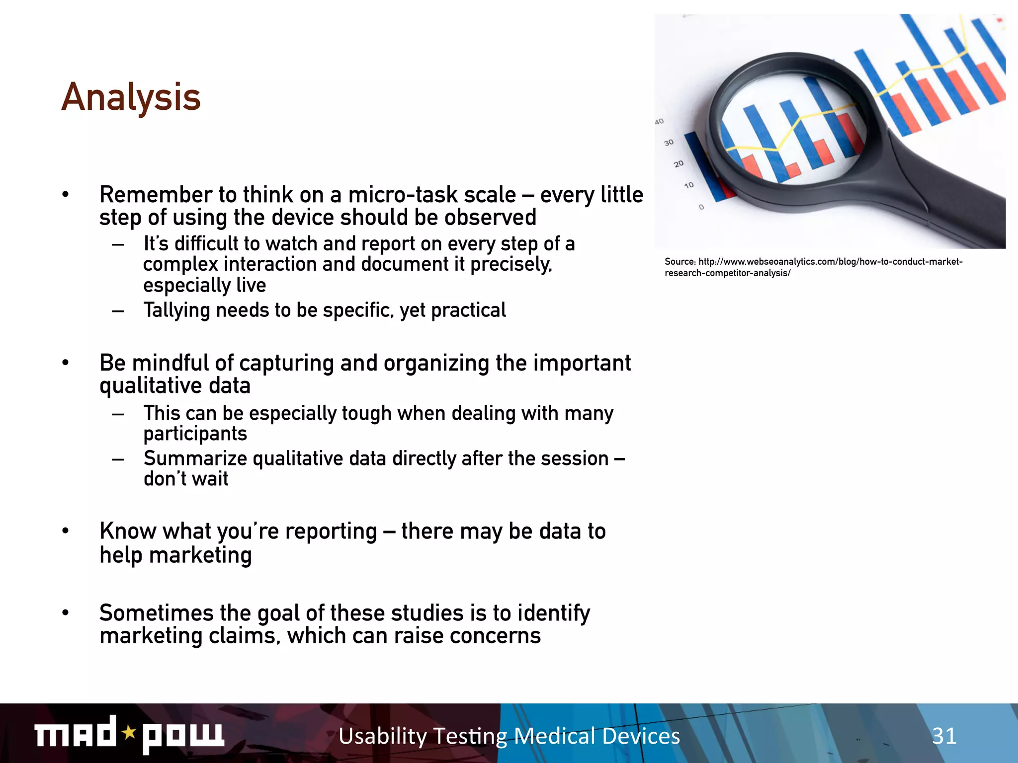 Analysis

•    Remember to think on a micro-task scale – every little
     step of using the device should be observed
      –  It’s difficult to watch and report on every step of a
         complex interaction and document it precisely,                    Source: http://www.webseoanalytics.com/blog/how-to-conduct-market-
                                                                           research-competitor-analysis/
         especially live
      –  Tallying needs to be specific, yet practical

•    Be mindful of capturing and organizing the important
     qualitative data
      –  This can be especially tough when dealing with many
         participants
      –  Summarize qualitative data directly after the session –
         don’t wait

•    Know what you’re reporting – there may be data to
     help marketing

•    Sometimes the goal of these studies is to identify
     marketing claims, which can raise concerns



                                 Usability	
  Tes,ng	
  Medical	
  Devices	
                                                          31	
  
 