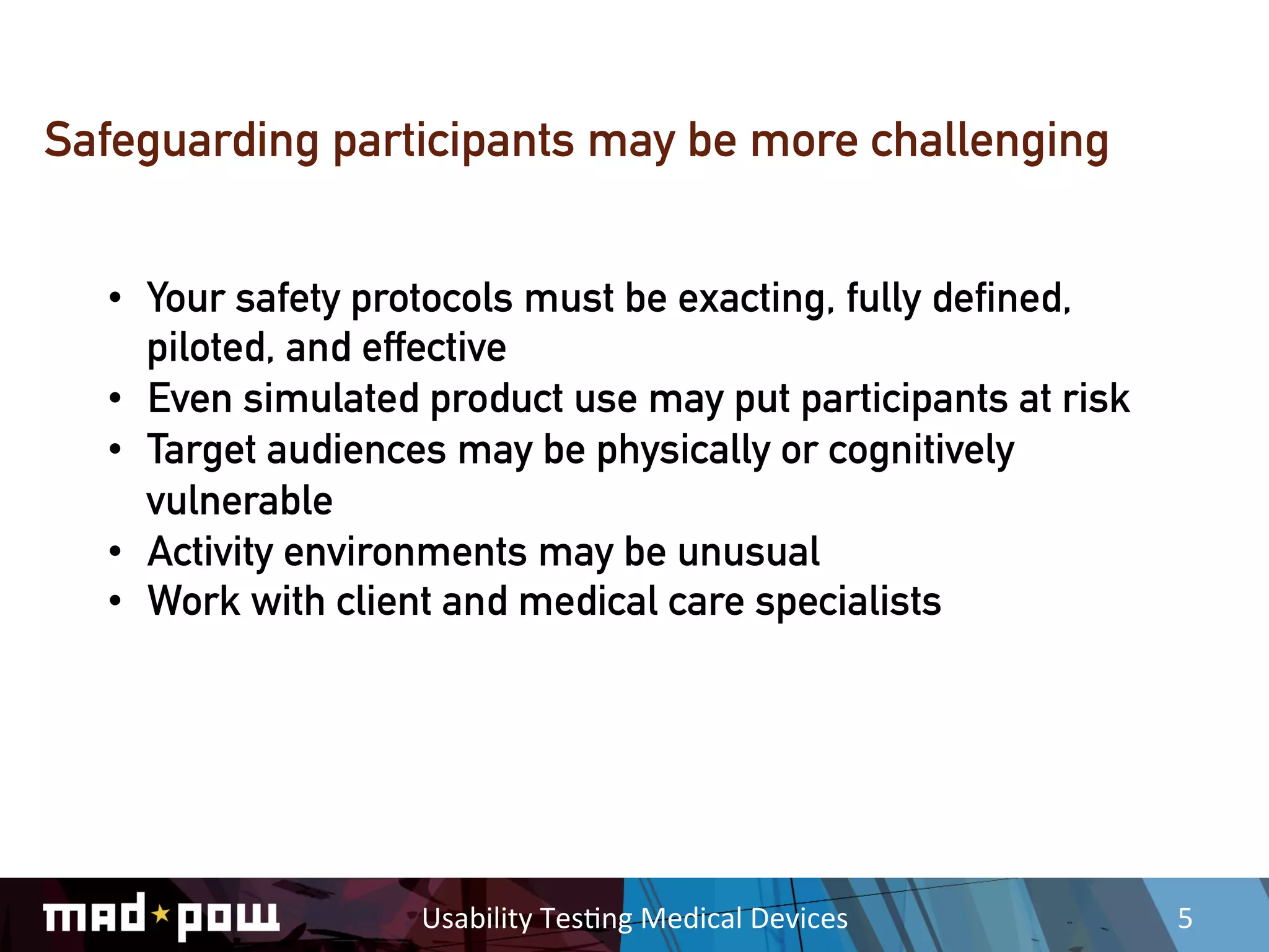 Safeguarding participants may be more challenging


  •  Your safety protocols must be exacting, fully defined,
     piloted, and effective
  •  Even simulated product use may put participants at risk
  •  Target audiences may be physically or cognitively
     vulnerable
  •  Activity environments may be unusual
  •  Work with client and medical care specialists




                   Usability	
  Tes,ng	
  Medical	
  Devices	
     5	
  
 