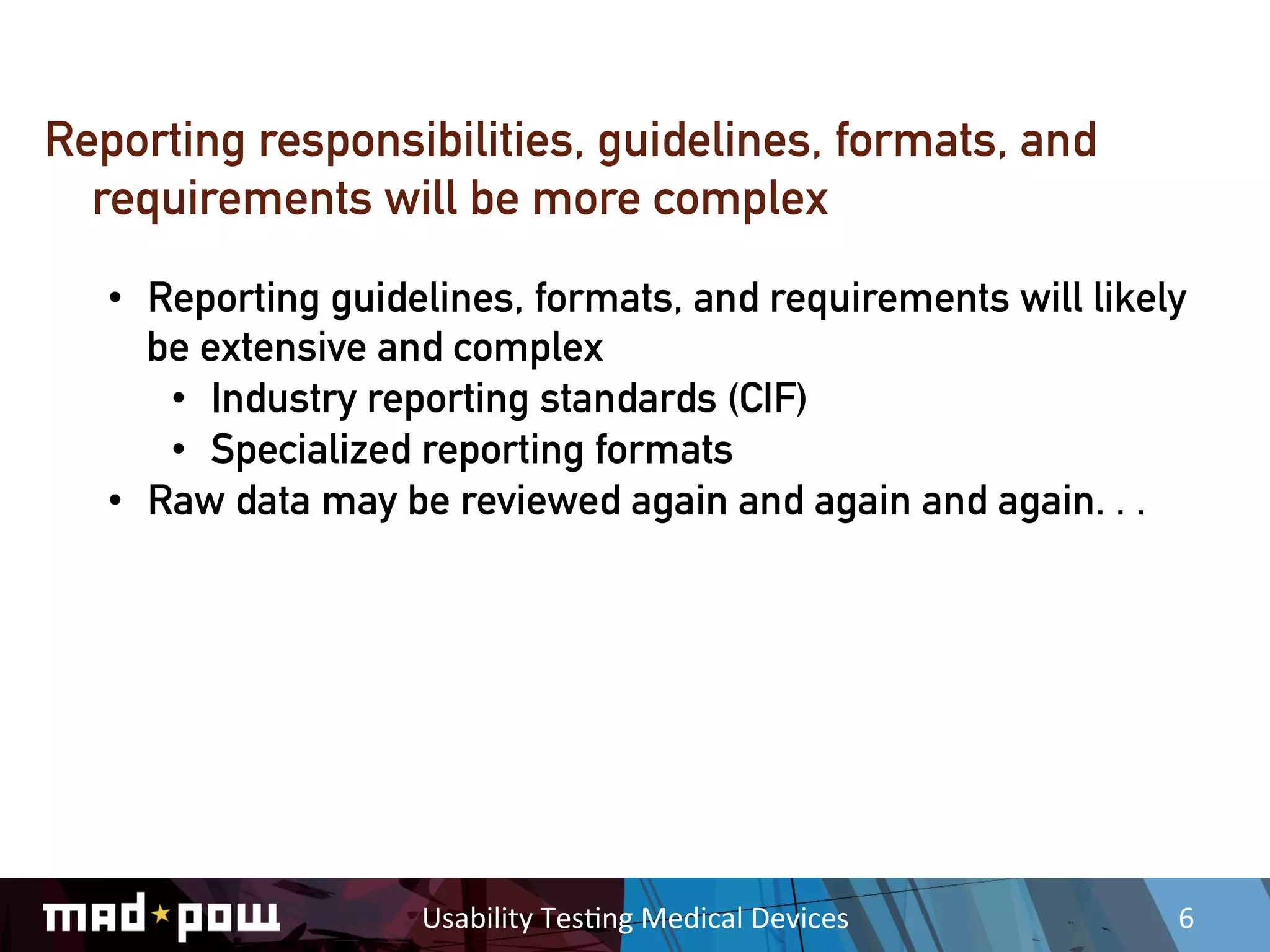Reporting responsibilities, guidelines, formats, and
  requirements will be more complex
   •  Reporting guidelines, formats, and requirements will likely
      be extensive and complex
       •  Industry reporting standards (CIF)
       •  Specialized reporting formats
   •  Raw data may be reviewed again and again and again. . .




                     Usability	
  Tes,ng	
  Medical	
  Devices	
     6	
  
 