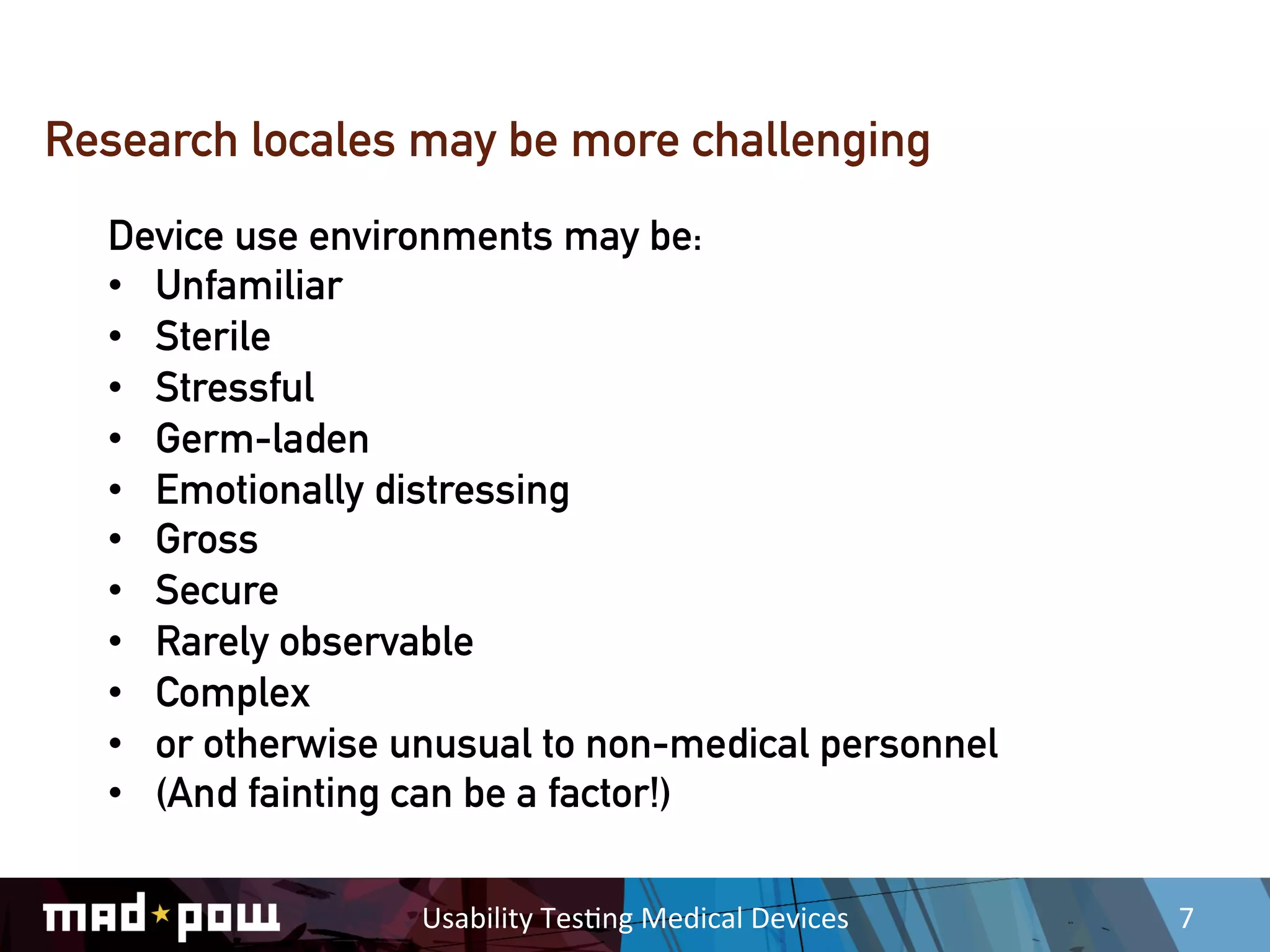 Research locales may be more challenging
  Device use environments may be:
  •  Unfamiliar
  •  Sterile
  •  Stressful
  •  Germ-laden
  •  Emotionally distressing
  •  Gross
  •  Secure
  •  Rarely observable
  •  Complex
  •  or otherwise unusual to non-medical personnel
  •  (And fainting can be a factor!)

                  Usability	
  Tes,ng	
  Medical	
  Devices	
     7	
  
 