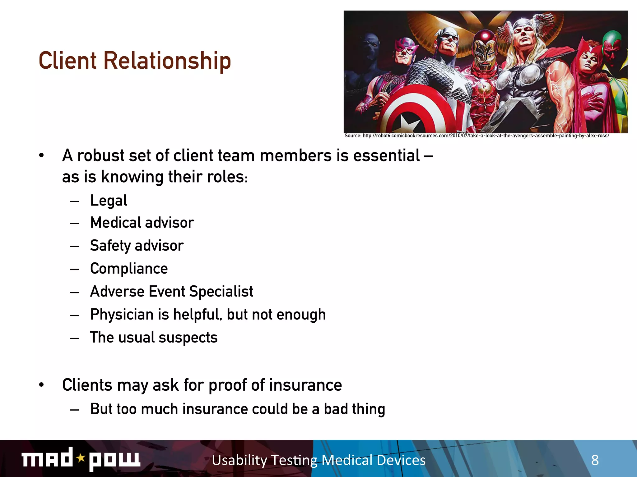 Client Relationship

                                                      Source: http://robot6.comicbookresources.com/2010/07/take-a-look-at-the-avengers-assemble-painting-by-alex-ross/



•  A robust set of client team members is essential –
   as is knowing their roles:
    –    Legal
    –    Medical advisor
    –    Safety advisor
    –    Compliance
    –    Adverse Event Specialist
    –    Physician is helpful, but not enough
    –    The usual suspects


•  Clients may ask for proof of insurance
    –  But too much insurance could be a bad thing


                           Usability	
  Tes,ng	
  Medical	
  Devices	
                                                                                        8	
  
 