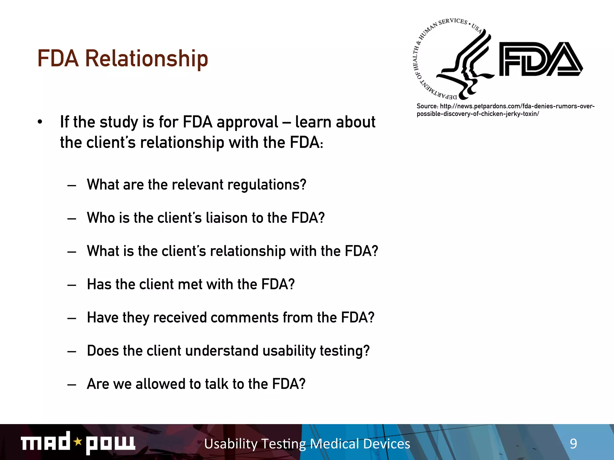 FDA Relationship
                                                                          Source: http://news.petpardons.com/fda-denies-rumors-over-
                                                                          possible-discovery-of-chicken-jerky-toxin/
•  If the study is for FDA approval – learn about
   the client’s relationship with the FDA:

    –  What are the relevant regulations?

    –  Who is the client’s liaison to the FDA?

    –  What is the client’s relationship with the FDA?

    –  Has the client met with the FDA?

    –  Have they received comments from the FDA?

    –  Does the client understand usability testing?

    –  Are we allowed to talk to the FDA?


                          Usability	
  Tes,ng	
  Medical	
  Devices	
                                                      9	
  
 