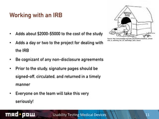 Working with an IRB

•  Adds about $2000-$5000 to the cost of the study
                                                                        Source: http://www.bioedge.org/index.php/bioethics/bioethics_article/
                                                                        who_is_watching_the_irb_watchdogs_asks_nature

•  Adds a day or two to the project for dealing with
   the IRB

•  Be cognizant of any non-disclosure agreements

•  Prior to the study, signature pages should be
   signed-off, circulated, and returned in a timely
   manner

•  Everyone on the team will take this very
   seriously!

                        Usability	
  Tes,ng	
  Medical	
  Devices	
                                                               11	
  
 
