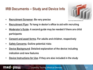 IRB Documents – Study and Device Info

•  Recruitment Screener: Be very precise                                Source: http://healthcareit.etisbew.com/



•  Recruitment Flyer: To hang in doctor’s office to aid with recruiting
•  Moderator’s Guide: A second guide may be needed if there are child
   participants
•  Consent and asset forms: For adults and children, respectively
•  Safety Concerns: Outline potential risks
•  Device Background: Detailed explanation of the device including
   indication and new features
•  Device Instructions for Use: If they are also included in the study


                        Usability	
  Tes,ng	
  Medical	
  Devices	
                                                13	
  
 