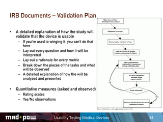 IRB Documents – Validation Plan

•  A detailed explanation of how the study will
   validate that the device is usable
    –  If you’re used to winging it, you can’t do that
       here
    –  Lay out every question and how it will be
       interpreted
    –  Lay out a rationale for every metric
    –  Break down the pieces of the tasks and what
       will be observed
    –  A detailed explanation of how the will be
       analyzed and presented

•  Quantitative measures (asked and observed)
    –  Rating scales
    –  Yes/No observations

                                                             Source:	
  hDp://www.vnet5.org/pub/approach/uva.html	
  




                           Usability	
  Tes,ng	
  Medical	
  Devices	
                                                  14	
  
 