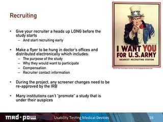 Recruiting

•  Give your recruiter a heads up LONG before the
   study starts
    –  And start recruiting early

•  Make a flyer to be hung in doctor’s offices and
   distributed electronically which includes:
    –    The purpose of the study
    –    Why they would want to participate
    –    Compensation                                                      Source: http://www.toptenz.net/top-10-wwii-propaganda-posters.php


    –    Recruiter contact information

•  During the project, any screener changes need to be
   re-approved by the IRB

•  Many institutions can’t “promote” a study that is
   under their auspices



                           Usability	
  Tes,ng	
  Medical	
  Devices	
                                                                16	
  
 