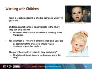 Working with Children

•  From a legal standpoint, a child is someone under 18
   years old
                                                                           Source: http://evilstaring.com/2011/06/08/amazingly-evil-child-3/




•  Children cannot consent to participate in the study,
   they can only assent
    –  An assent form explains the details of the study, in the
       first person

•  You will treat a 17 year old different than an 8 year old
    –  Be cognizant of the protocol to ensure you are
       consistent in your data capture

•  The parent conundrum: should they participate?
    –  At what point does it become co-discovery and is that                  Source: http://cautionmagnet.blogspot.com/2011/05/confused-kids.html

       okay?



                           Usability	
  Tes,ng	
  Medical	
  Devices	
                                                                19	
  
 
