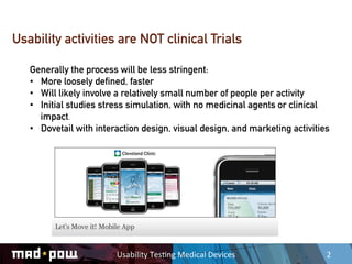 Usability activities are NOT clinical Trials

   Generally the process will be less stringent:
   •  More loosely defined, faster
   •  Will likely involve a relatively small number of people per activity
   •  Initial studies stress simulation, with no medicinal agents or clinical
      impact.
   •  Dovetail with interaction design, visual design, and marketing activities




                         Usability	
  Tes,ng	
  Medical	
  Devices	
          2	
  
 