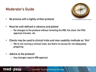 Moderator’s Guide

•  Be precise with a tightly written protocol                             Source: http://tips.tntdental.com/?tag=website-navigation




•  Must be well-defined in advance and piloted
    –  No changes to the protocol without revisiting the IRB, the client, the FDA
       approval minutes, etc.


•  Clients may be used to clinical trials and view usability methods as “thin”
    –  We’re not running a clinical trials, but that’s no excuse for not adequately
       preparing


•  Adhere to the protocol!
    –  Any changes require IRB approval



                          Usability	
  Tes,ng	
  Medical	
  Devices	
                                                   21	
  
 