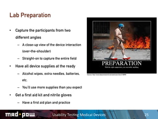 Lab Preparation

•    Capture the participants from two
     different angles
      –  A close-up view of the device interaction
         (over-the-shoulder)

      –  Straight-on to capture the entire field

•    Have all device supplies at the ready
      –  Alcohol wipes, extra needles, batteries,          Source: http://www.ebaumsworld.com/pictures/view/218095/


         etc.

      –  You’ll use more supplies than you expect

•    Get a first aid kit and nitrile gloves
      –  Have a first aid plan and practice


                               Usability	
  Tes,ng	
  Medical	
  Devices	
                                            25	
  
 