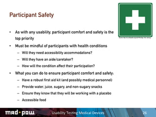 Participant Safety

•  As with any usability, participant comfort and safety is the
   top priority                                                            Source: http://en.wikipedia.org/wiki/File:Sign_first_aid.svg




•  Must be mindful of participants with health conditions
    –  Will they need accessibility accommodations?
    –  Will they have an aide/caretaker?
    –  How will the condition affect their participation?

•  What you can do to ensure participant comfort and safety:
    –  Have a robust first aid kit (and possibly medical personnel)
    –  Provide water, juice, sugary, and non-sugary snacks
    –  Ensure they know that they will be working with a placebo
    –  Accessible food


                           Usability	
  Tes,ng	
  Medical	
  Devices	
                                                  26	
  
 