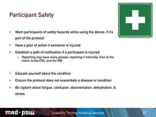 Participant Safety

•    Warn participants of safety hazards while using the device, if it’s
     part of the protocol                                                       Source: http://en.wikipedia.org/wiki/File:Sign_first_aid.svg




•    Have a plan of action if someone is injured
•    Establish a path of notification if a participant is injured
      –  Reporting may have many phases: reporting it internally, then to the
         client, to the FDA, and the IRB


•    Educate yourself about the condition
•    Ensure the protocol does not exacerbate a disease or condition
•    Be vigilant about fatigue, confusion, disorientation, dehydration, &
     stress




                               Usability	
  Tes,ng	
  Medical	
  Devices	
                                                   27	
  
 