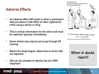 Adverse Effects

•  An adverse effect (AE) event is when a participant
   tells you about a side effect or other experience
   while using a device or drug

•  This is critical information for the client and must
   be reported, typically immediately
                                                                         Source: http://www.cartoonstock.com/directory/d/Din.asp

•  Some clients may require you to go through AE
   training

•  Before the study begins, determine to whom AEs
   are reported                                                                  When in doubt,
                                                                                    report!
•  AEs can be complex to identify, but are VERY
   important

                         Usability	
  Tes,ng	
  Medical	
  Devices	
                                                               28	
  
 