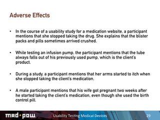 Adverse Effects

•  In the course of a usability study for a medication website, a participant
   mentions that she stopped taking the drug. She explains that the blister
   packs and pills sometimes arrived crushed.

•  While testing an infusion pump, the participant mentions that the tube
   always falls out of his previously used pump, which is the client’s
   product.

•  During a study, a participant mentions that her arms started to itch when
   she stopped taking the client’s medication.

•  A male participant mentions that his wife got pregnant two weeks after
   he started taking the client’s medication, even though she used the birth
   control pill.


                        Usability	
  Tes,ng	
  Medical	
  Devices	
         29	
  
 