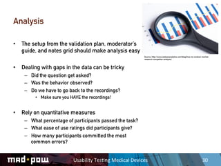 Analysis

•  The setup from the validation plan, moderator’s
   guide, and notes grid should make analysis easy
                                                                     Source: http://www.webseoanalytics.com/blog/how-to-conduct-market-
                                                                     research-competitor-analysis/



•  Dealing with gaps in the data can be tricky
    –  Did the question get asked?
    –  Was the behavior observed?
    –  Do we have to go back to the recordings?
         •  Make sure you HAVE the recordings!


•  Rely on quantitative measures
    –  What percentage of participants passed the task?
    –  What ease of use ratings did participants give?
    –  How many participants committed the most
       common errors?


                           Usability	
  Tes,ng	
  Medical	
  Devices	
                                                          30	
  
 