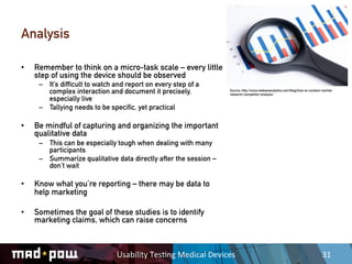 Analysis

•    Remember to think on a micro-task scale – every little
     step of using the device should be observed
      –  It’s difficult to watch and report on every step of a
         complex interaction and document it precisely,                    Source: http://www.webseoanalytics.com/blog/how-to-conduct-market-
                                                                           research-competitor-analysis/
         especially live
      –  Tallying needs to be specific, yet practical

•    Be mindful of capturing and organizing the important
     qualitative data
      –  This can be especially tough when dealing with many
         participants
      –  Summarize qualitative data directly after the session –
         don’t wait

•    Know what you’re reporting – there may be data to
     help marketing

•    Sometimes the goal of these studies is to identify
     marketing claims, which can raise concerns



                                 Usability	
  Tes,ng	
  Medical	
  Devices	
                                                          31	
  
 