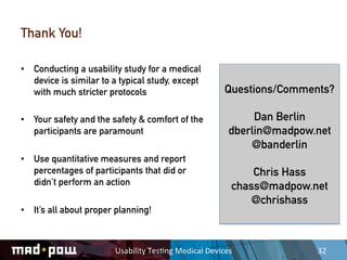 Thank You!

•  Conducting a usability study for a medical
   device is similar to a typical study, except
   with much stricter protocols                                  Questions/Comments?

•  Your safety and the safety & comfort of the                         Dan Berlin
   participants are paramount                                     dberlin@madpow.net
                                                                      @banderlin
•  Use quantitative measures and report
   percentages of participants that did or                              Chris Hass
   didn’t perform an action                                         chass@madpow.net
                                                                        @chrishass
•  It’s all about proper planning!



                        Usability	
  Tes,ng	
  Medical	
  Devices	
               32	
  
 
