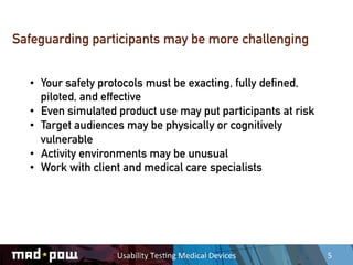 Safeguarding participants may be more challenging


  •  Your safety protocols must be exacting, fully defined,
     piloted, and effective
  •  Even simulated product use may put participants at risk
  •  Target audiences may be physically or cognitively
     vulnerable
  •  Activity environments may be unusual
  •  Work with client and medical care specialists




                   Usability	
  Tes,ng	
  Medical	
  Devices	
     5	
  
 