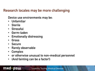 Research locales may be more challenging
  Device use environments may be:
  •  Unfamiliar
  •  Sterile
  •  Stressful
  •  Germ-laden
  •  Emotionally distressing
  •  Gross
  •  Secure
  •  Rarely observable
  •  Complex
  •  or otherwise unusual to non-medical personnel
  •  (And fainting can be a factor!)

                  Usability	
  Tes,ng	
  Medical	
  Devices	
     7	
  
 