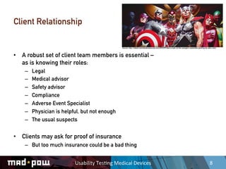 Client Relationship

                                                      Source: http://robot6.comicbookresources.com/2010/07/take-a-look-at-the-avengers-assemble-painting-by-alex-ross/



•  A robust set of client team members is essential –
   as is knowing their roles:
    –    Legal
    –    Medical advisor
    –    Safety advisor
    –    Compliance
    –    Adverse Event Specialist
    –    Physician is helpful, but not enough
    –    The usual suspects


•  Clients may ask for proof of insurance
    –  But too much insurance could be a bad thing


                           Usability	
  Tes,ng	
  Medical	
  Devices	
                                                                                        8	
  
 