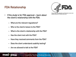 FDA Relationship
                                                                          Source: http://news.petpardons.com/fda-denies-rumors-over-
                                                                          possible-discovery-of-chicken-jerky-toxin/
•  If the study is for FDA approval – learn about
   the client’s relationship with the FDA:

    –  What are the relevant regulations?

    –  Who is the client’s liaison to the FDA?

    –  What is the client’s relationship with the FDA?

    –  Has the client met with the FDA?

    –  Have they received comments from the FDA?

    –  Does the client understand usability testing?

    –  Are we allowed to talk to the FDA?


                          Usability	
  Tes,ng	
  Medical	
  Devices	
                                                      9	
  
 