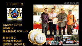 U币使用领域广泛实例
Yayasan EDRM
国际赈灾
基金接受40,000 U-币
菲律宾救灾
捐款作为海燕和
现有RM12000成功
用于慈善用途
 
