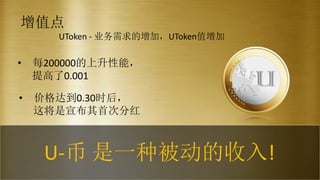 增值点
• 价格达到0.30时后，
这将是宣布其首次分红
• 每200000的上升性能，
提高了0.001
UToken - 业务需求的增加，UToken值增加
U-币 是一种被动的收入!
 