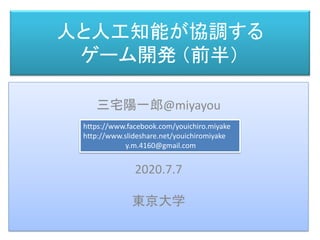 人と人工知能が協調する
ゲーム開発 （前半）
三宅 陽一郎
三宅陽一郎@miyayou
2020.7.7
東京大学
https://www.facebook.com/youichiro.miyake
http://www.slideshare.net/youichiromiyake
y.m.4160@gmail.com
 