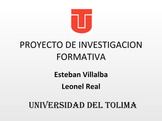 PROYECTO DE INVESTIGACION FORMATIVA Esteban Villalba Leonel Real UNIVERSIDAD DEL TOLIMA 