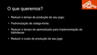 O que queremos? 
• Reduzir o tempo de produção do seu jogo; 
• Padronização de código-fonte; 
• Reduzir o tempo de aprendizado para implementação de 
bibliotecas 
• Reduzir o custo de produção do seu jogo 
 